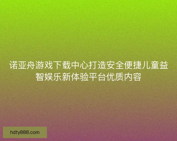诺亚舟游戏下载中心打造安全便捷儿童益智娱乐新体验平台优质内容