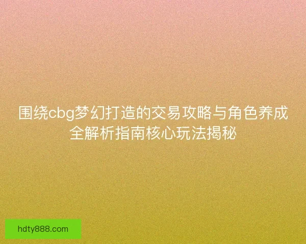 围绕cbg梦幻打造的交易攻略与角色养成全解析指南核心玩法揭秘