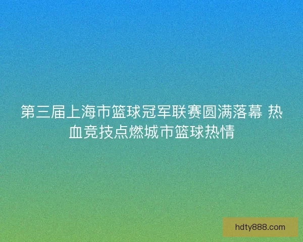 第三届上海市篮球冠军联赛圆满落幕 热血竞技点燃城市篮球热情