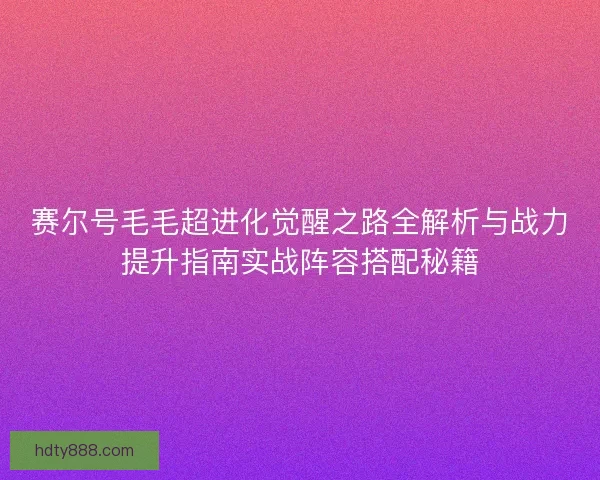赛尔号毛毛超进化觉醒之路全解析与战力提升指南实战阵容搭配秘籍