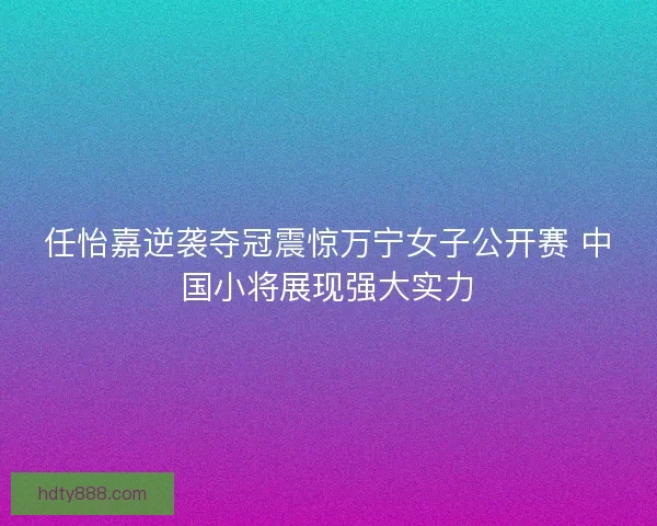 任怡嘉逆袭夺冠震惊万宁女子公开赛 中国小将展现强大实力