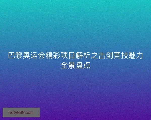 巴黎奥运会精彩项目解析之击剑竞技魅力全景盘点