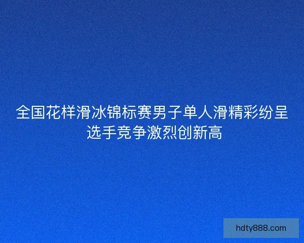 全国花样滑冰锦标赛男子单人滑精彩纷呈 选手竞争激烈创新高
