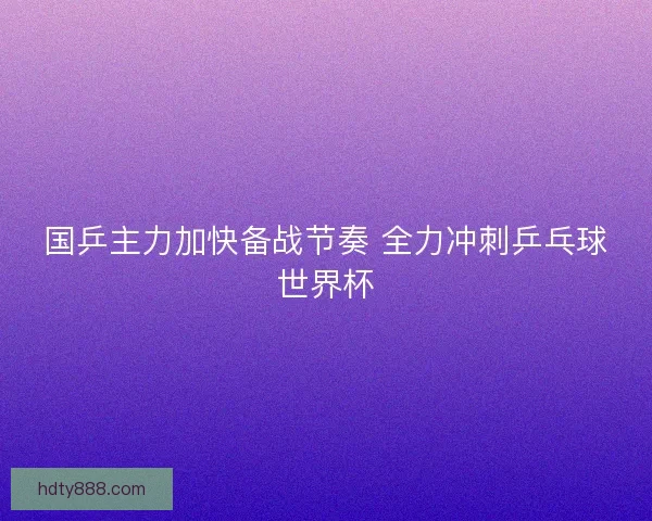 国乒主力加快备战节奏 全力冲刺乒乓球世界杯