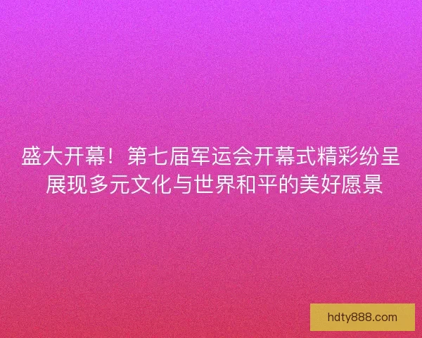 盛大开幕！第七届军运会开幕式精彩纷呈 展现多元文化与世界和平的美好愿景