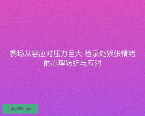 赛场从容应对压力巨大 检录处紧张情绪的心理转折与应对